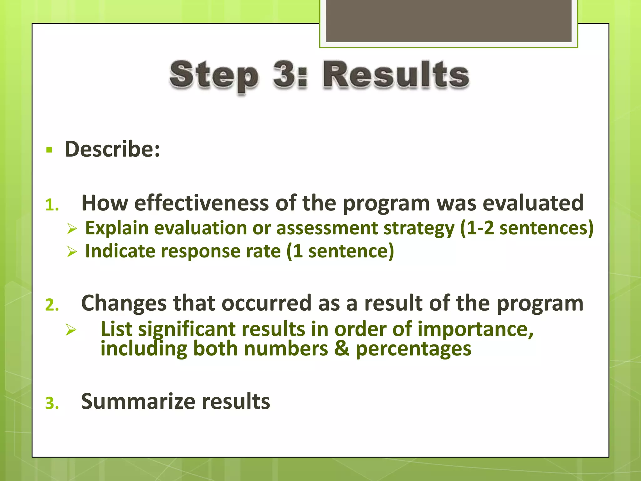  Describe:
1. How effectiveness of the program was evaluated
 Explain evaluation or assessment strategy (1-2 sentences)
 Indicate response rate (1 sentence)
2. Changes that occurred as a result of the program
 List significant results in order of importance,
including both numbers & percentages
3. Summarize results
 