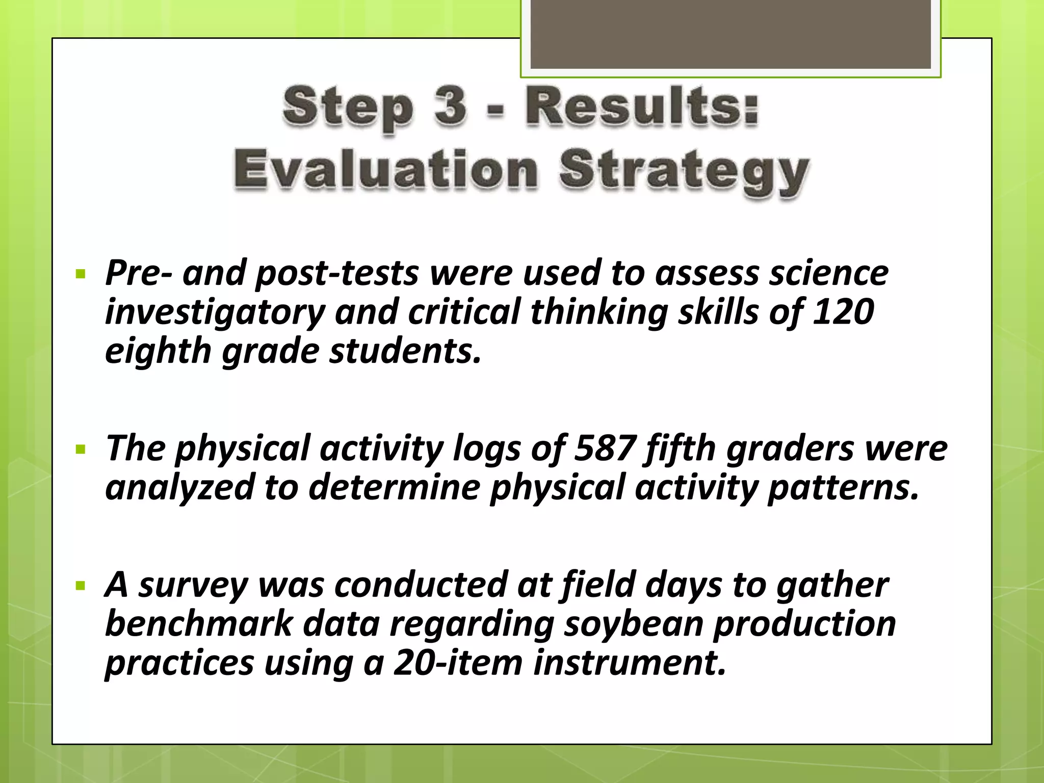  Pre- and post-tests were used to assess science
investigatory and critical thinking skills of 120
eighth grade students.
 The physical activity logs of 587 fifth graders were
analyzed to determine physical activity patterns.
 A survey was conducted at field days to gather
benchmark data regarding soybean production
practices using a 20-item instrument.
 