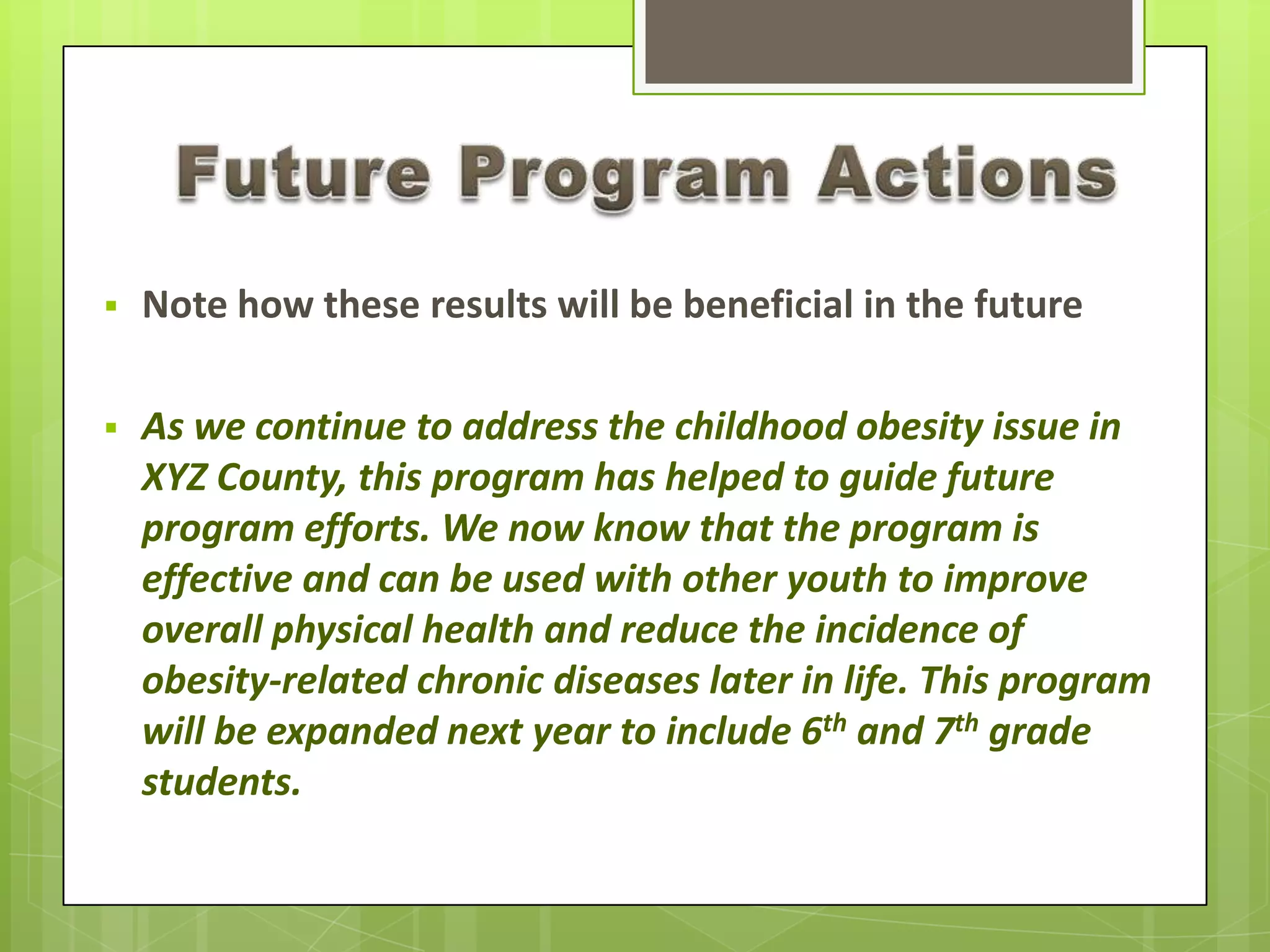  Note how these results will be beneficial in the future
 As we continue to address the childhood obesity issue in
XYZ County, this program has helped to guide future
program efforts. We now know that the program is
effective and can be used with other youth to improve
overall physical health and reduce the incidence of
obesity-related chronic diseases later in life. This program
will be expanded next year to include 6th and 7th grade
students.
 