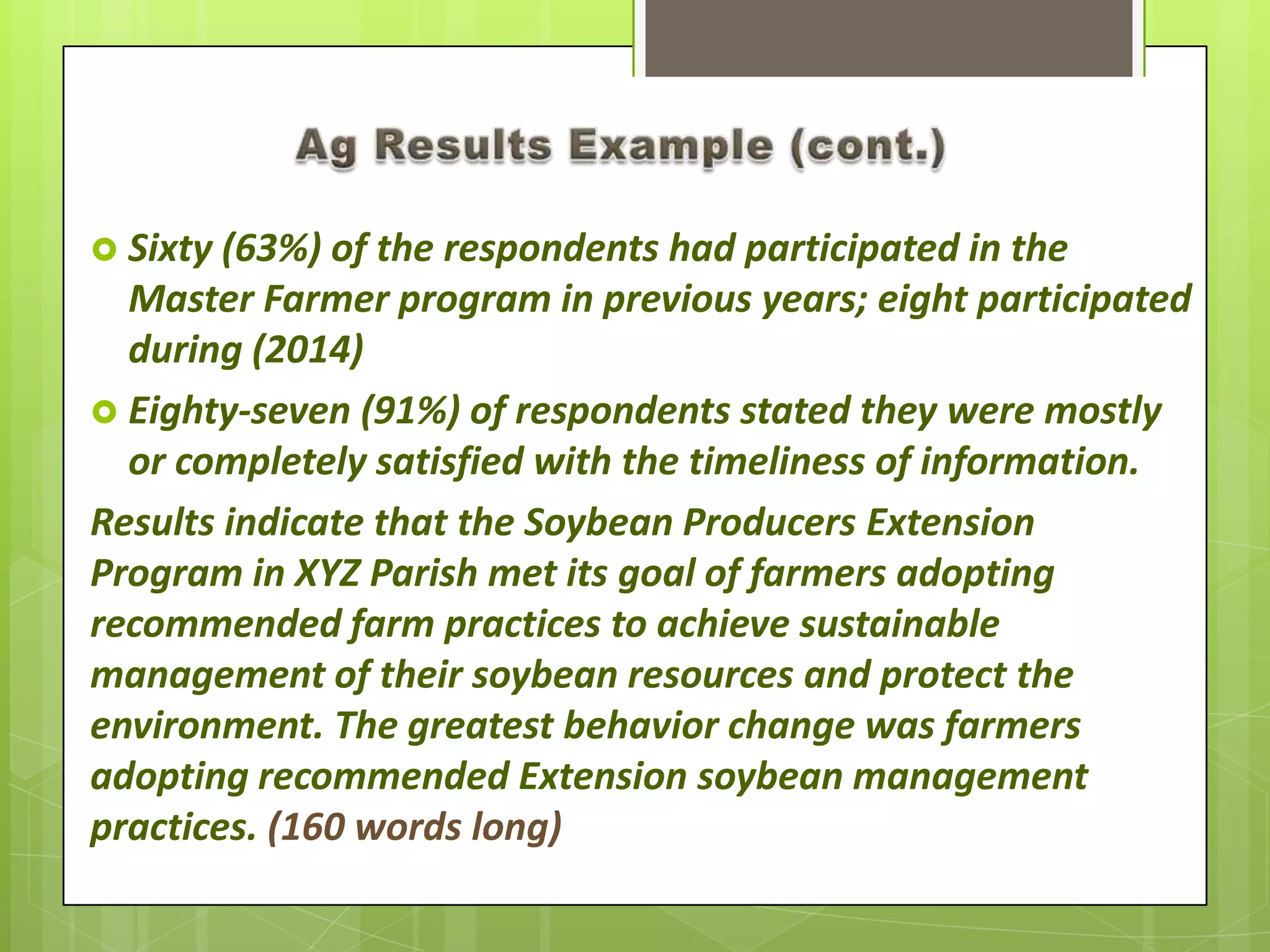  Sixty (63%) of the respondents had participated in the
Master Farmer program in previous years; eight participated
during (2014)
 Eighty-seven (91%) of respondents stated they were mostly
or completely satisfied with the timeliness of information.
Results indicate that the Soybean Producers Extension
Program in XYZ Parish met its goal of farmers adopting
recommended farm practices to achieve sustainable
management of their soybean resources and protect the
environment. The greatest behavior change was farmers
adopting recommended Extension soybean management
practices. (160 words long)
 