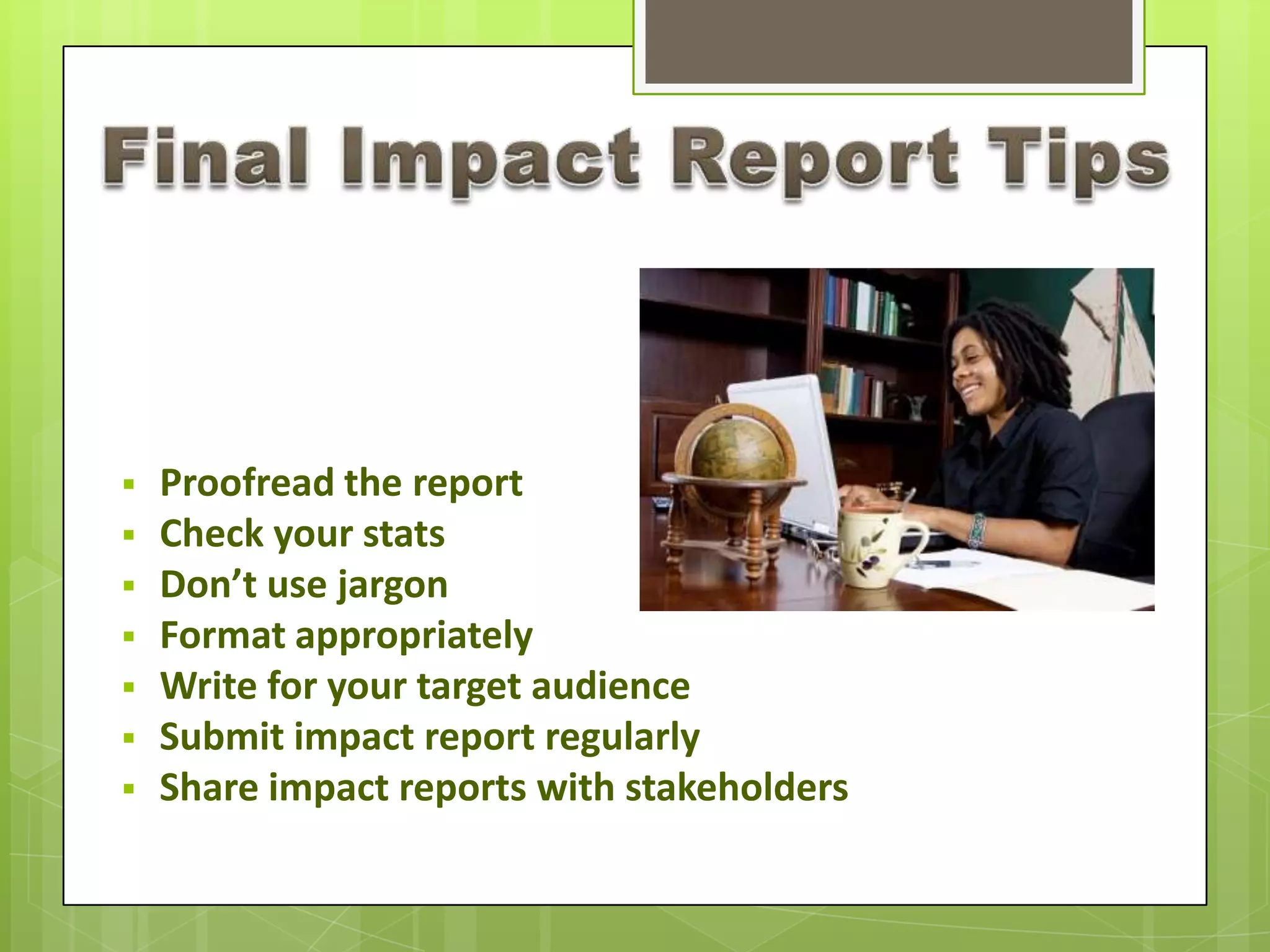  Proofread the report
 Check your stats
 Don’t use jargon
 Format appropriately
 Write for your target audience
 Submit impact report regularly
 Share impact reports with stakeholders
 