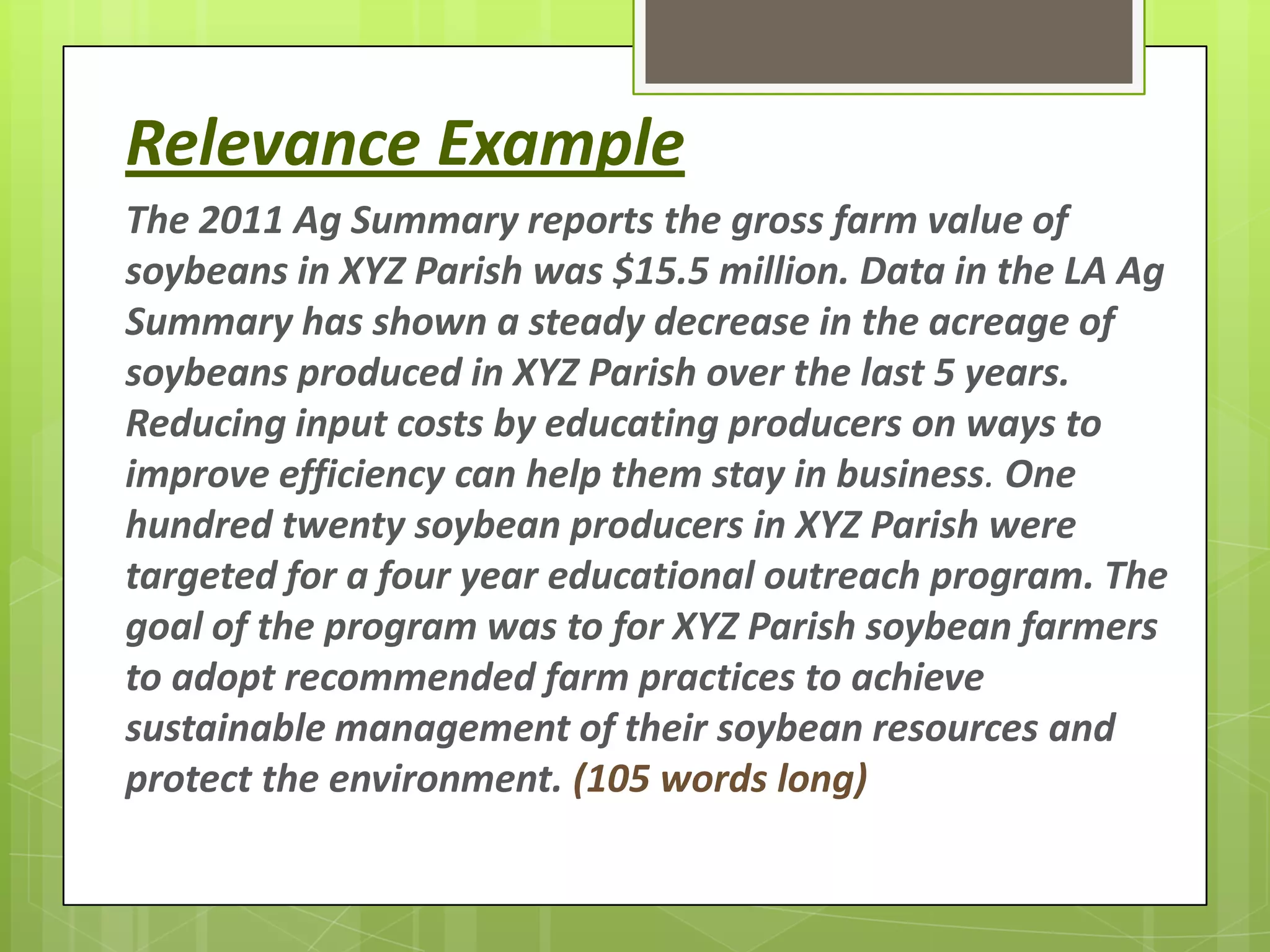 Relevance Example
The 2011 Ag Summary reports the gross farm value of
soybeans in XYZ Parish was $15.5 million. Data in the LA Ag
Summary has shown a steady decrease in the acreage of
soybeans produced in XYZ Parish over the last 5 years.
Reducing input costs by educating producers on ways to
improve efficiency can help them stay in business. One
hundred twenty soybean producers in XYZ Parish were
targeted for a four year educational outreach program. The
goal of the program was to for XYZ Parish soybean farmers
to adopt recommended farm practices to achieve
sustainable management of their soybean resources and
protect the environment. (105 words long)
 