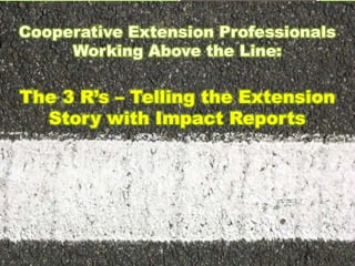 Cooperative Extension Professionals
Working Above the Line:
The 3 R’s – Telling the Extension
Story with Impact Reports
 