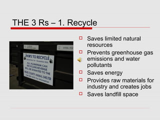 THE 3 Rs – 1. Recycle
 Saves limited natural
resources
 Prevents greenhouse gas
emissions and water
pollutants
 Saves energy
 Provides raw materials for
industry and creates jobs
 Saves landfill space
 