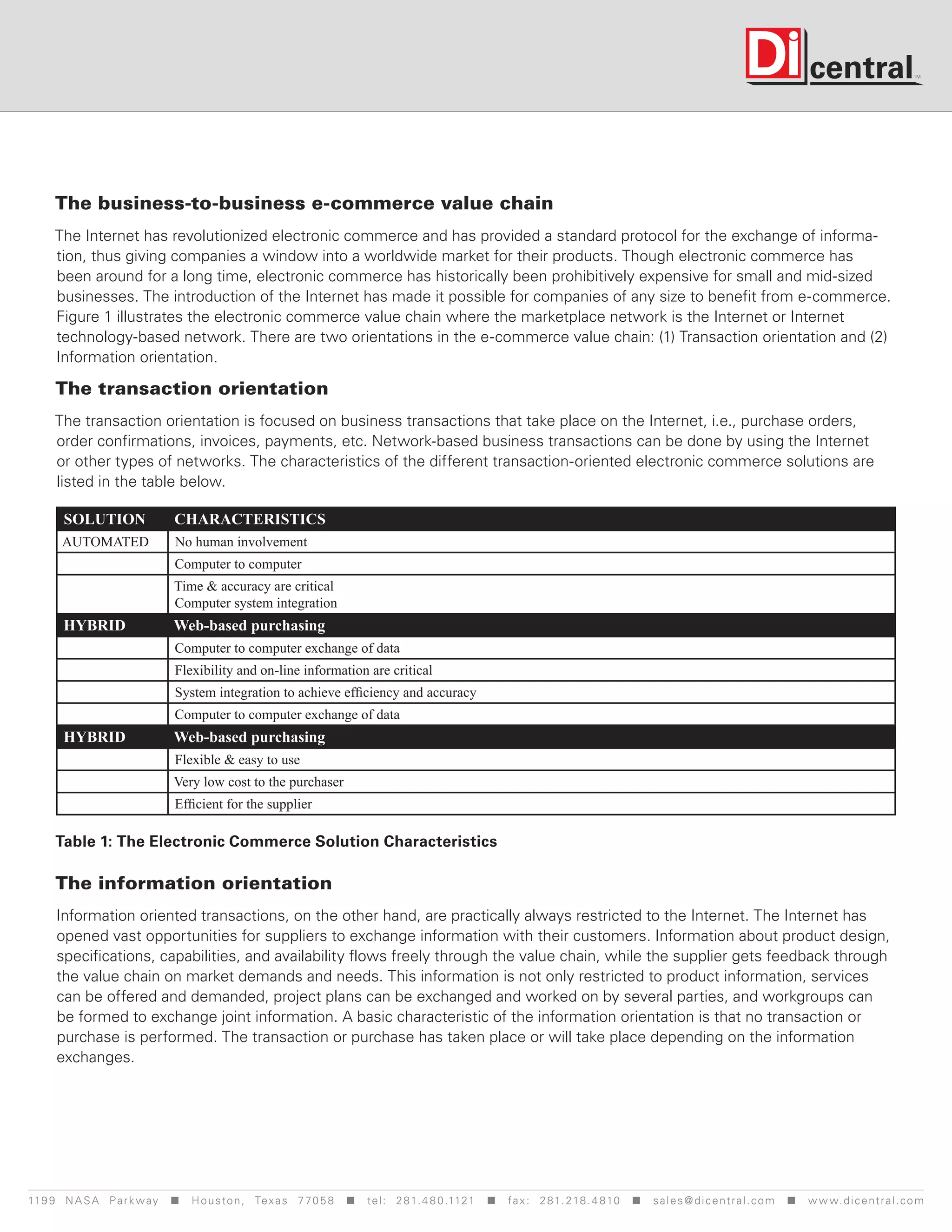 The business-to-business e-commerce value chain
     The Internet has revolutionized electronic commerce and has provided a standard protocol for the exchange of informa-
     tion, thus giving companies a window into a worldwide market for their products. Though electronic commerce has
     been around for a long time, electronic commerce has historically been prohibitively expensive for small and mid-sized
     businesses. The introduction of the Internet has made it possible for companies of any size to benefit from e-commerce.
     Figure 1 illustrates the electronic commerce value chain where the marketplace network is the Internet or Internet
     technology-based network. There are two orientations in the e-commerce value chain: (1) Transaction orientation and (2)
     Information orientation.

      The transaction orientation
     The transaction orientation is focused on business transactions that take place on the Internet, i.e., purchase orders,
     order confirmations, invoices, payments, etc. Network-based business transactions can be done by using the Internet
     or other types of networks. The characteristics of the different transaction-oriented electronic commerce solutions are
     listed in the table below.

       SOLUTION                 CHARACTERISTICS
       AUTOMATED                No human involvement
                                Computer to computer
                                Time & accuracy are critical
                                Computer system integration
       HYBRID                   Web-based purchasing
                                Computer to computer exchange of data
                                Flexibility and on-line information are critical
                                System integration to achieve efficiency and accuracy
                                Computer to computer exchange of data
       HYBRID                   Web-based purchasing
                                Flexible & easy to use
                                Very low cost to the purchaser
                                Efficient for the supplier

      Table 1: The Electronic Commerce Solution Characteristics

      The information orientation
      Information oriented transactions, on the other hand, are practically always restricted to the Internet. The Internet has
      opened vast opportunities for suppliers to exchange information with their customers. Information about product design,
      specifications, capabilities, and availability flows freely through the value chain, while the supplier gets feedback through
      the value chain on market demands and needs. This information is not only restricted to product information, services
      can be offered and demanded, project plans can be exchanged and worked on by several parties, and workgroups can
      be formed to exchange joint information. A basic characteristic of the information orientation is that no transaction or
      purchase is performed. The transaction or purchase has taken place or will take place depending on the information
      exchanges.




119 9 N A S A P a r k w a y < H o u s t o n , Tex a s 7 7 0 5 8 < t e l : 2 8 1. 4 8 0 .1121 < f a x : 2 8 1. 218 . 4 8 10 < s a l e s @ d i c e n t r a l . c o m < w w w. d i c e n t r a l . c o m
 