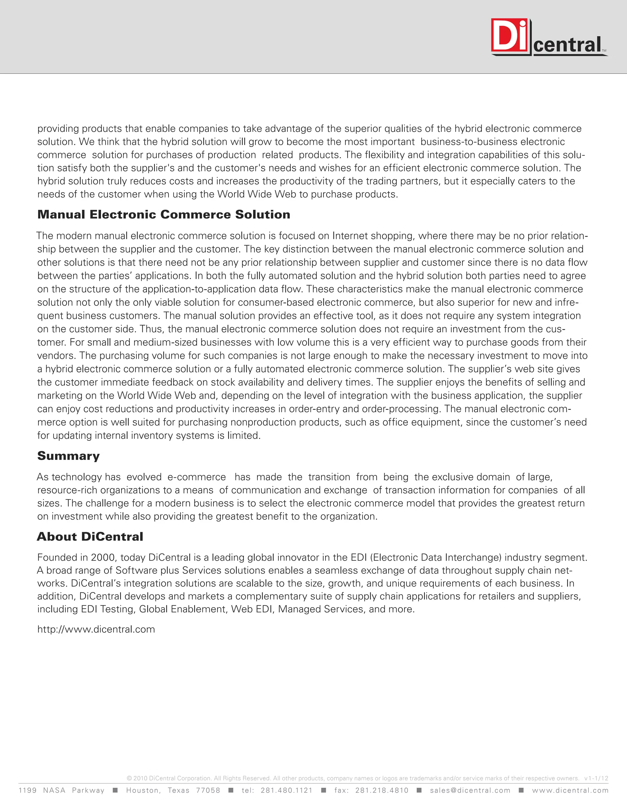 providing products that enable companies to take advantage of the superior qualities of the hybrid electronic commerce
      solution. We think that the hybrid solution will grow to become the most important business-to-business electronic
      commerce solution for purchases of production related products. The flexibility and integration capabilities of this solu-
      tion satisfy both the supplier's and the customer's needs and wishes for an efficient electronic commerce solution. The
      hybrid solution truly reduces costs and increases the productivity of the trading partners, but it especially caters to the
      needs of the customer when using the World Wide Web to purchase products.

      Manual Electronic Commerce Solution
     The modern manual electronic commerce solution is focused on Internet shopping, where there may be no prior relation-
     ship between the supplier and the customer. The key distinction between the manual electronic commerce solution and
     other solutions is that there need not be any prior relationship between supplier and customer since there is no data flow
     between the parties’ applications. In both the fully automated solution and the hybrid solution both parties need to agree
     on the structure of the application-to-application data flow. These characteristics make the manual electronic commerce
     solution not only the only viable solution for consumer-based electronic commerce, but also superior for new and infre-
     quent business customers. The manual solution provides an effective tool, as it does not require any system integration
     on the customer side. Thus, the manual electronic commerce solution does not require an investment from the cus-
     tomer. For small and medium-sized businesses with low volume this is a very efficient way to purchase goods from their
     vendors. The purchasing volume for such companies is not large enough to make the necessary investment to move into
     a hybrid electronic commerce solution or a fully automated electronic commerce solution. The supplier’s web site gives
     the customer immediate feedback on stock availability and delivery times. The supplier enjoys the benefits of selling and
     marketing on the World Wide Web and, depending on the level of integration with the business application, the supplier
     can enjoy cost reductions and productivity increases in order-entry and order-processing. The manual electronic com-
     merce option is well suited for purchasing nonproduction products, such as office equipment, since the customer’s need
     for updating internal inventory systems is limited.

      Summary
      As technology has evolved e-commerce has made the transition from being the exclusive domain of large,
      resource-rich organizations to a means of communication and exchange of transaction information for companies of all
      sizes. The challenge for a modern business is to select the electronic commerce model that provides the greatest return
      on investment while also providing the greatest benefit to the organization.

      About DiCentral
      Founded in 2000, today DiCentral is a leading global innovator in the EDI (Electronic Data Interchange) industry segment.
      A broad range of Software plus Services solutions enables a seamless exchange of data throughout supply chain net-
      works. DiCentral’s integration solutions are scalable to the size, growth, and unique requirements of each business. In
      addition, DiCentral develops and markets a complementary suite of supply chain applications for retailers and suppliers,
      including EDI Testing, Global Enablement, Web EDI, Managed Services, and more.

      http://www.dicentral.com




                                    © 2010 DiCentral Corporation. All Rights Reserved. All other products, company names or logos are trademarks and/or service marks of their respective owners. v 1 -1/ 12
119 9 N A S A P a r k w a y  H o u s t o n , Tex a s 7 7 0 5 8  t e l : 2 8 1. 4 8 0 .1121  f a x : 2 8 1. 218 . 4 8 10  s a l e s @ d i c e n t r a l . c o m  w w w. d i c e n t r a l . c o m
 