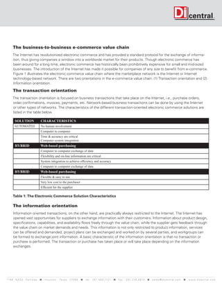 The business-to-business e-commerce value chain
     The Internet has revolutionized electronic commerce and has provided a standard protocol for the exchange of informa-
     tion, thus giving companies a window into a worldwide market for their products. Though electronic commerce has
     been around for a long time, electronic commerce has historically been prohibitively expensive for small and mid-sized
     businesses. The introduction of the Internet has made it possible for companies of any size to benefit from e-commerce.
     Figure 1 illustrates the electronic commerce value chain where the marketplace network is the Internet or Internet
     technology-based network. There are two orientations in the e-commerce value chain: (1) Transaction orientation and (2)
     Information orientation.

      The transaction orientation
     The transaction orientation is focused on business transactions that take place on the Internet, i.e., purchase orders,
     order confirmations, invoices, payments, etc. Network-based business transactions can be done by using the Internet
     or other types of networks. The characteristics of the different transaction-oriented electronic commerce solutions are
     listed in the table below.

       SOLUTION                 CHARACTERISTICS
       AUTOMATED                No human involvement
                                Computer to computer
                                Time & accuracy are critical
                                Computer system integration
       HYBRID                   Web-based purchasing
                                Computer to computer exchange of data
                                Flexibility and on-line information are critical
                                System integration to achieve efficiency and accuracy
                                Computer to computer exchange of data
       HYBRID                   Web-based purchasing
                                Flexible & easy to use
                                Very low cost to the purchaser
                                Efficient for the supplier

      Table 1: The Electronic Commerce Solution Characteristics

      The information orientation
      Information oriented transactions, on the other hand, are practically always restricted to the Internet. The Internet has
      opened vast opportunities for suppliers to exchange information with their customers. Information about product design,
      specifications, capabilities, and availability flows freely through the value chain, while the supplier gets feedback through
      the value chain on market demands and needs. This information is not only restricted to product information, services
      can be offered and demanded, project plans can be exchanged and worked on by several parties, and workgroups can
      be formed to exchange joint information. A basic characteristic of the information orientation is that no transaction or
      purchase is performed. The transaction or purchase has taken place or will take place depending on the information
      exchanges.




119 9 N A S A P a r k w a y < H o u s t o n , Tex a s 7 7 0 5 8 < t e l : 2 8 1. 4 8 0 .1121 < f a x : 2 8 1. 218 . 4 8 10 < s a l e s @ d i c e n t r a l . c o m < w w w. d i c e n t r a l . c o m
 