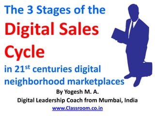 The 3 Stages of the
Digital Sales
Cycle
in 21st centuries digital
neighborhood marketplaces
                 By Yogesh M. A.
  Digital Leadership Coach from Mumbai, India
              www.Classroom.co.in
 