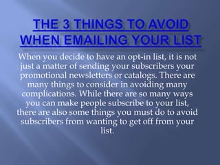 THE 3 THINGS TO AVOID WHEN
       EMAILING YOUR LIST




When you decide to have an opt-in list, it is not just a matter of sending
your subscribers your promotional newsletters or catalogs. There are
many things to consider in avoiding many complications. While there are
so many ways you can make people subscribe to your list, there are also
some things you must do to avoid subscribers from wanting to get off
from your list.
 