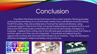Conclusion
The affect the three trends that have in the current industry thinking process
and practices are being at a comfort level, where many will always know by having
the BYOD policy, they are excited about having their personal devices; using
customer support, they know if their computer breaks there is someone to fix it, and
they know that outsources companies are around as technology changes in a
business. I believe that cutting cost is the ultimate goal, employers know that there is
another option and they are not stagnated. Companies are welcoming the
opportunity to bring new and improved trends into an industry. They are looking for
effective strategies to keep businesses rising to the top.
 