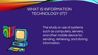 WHAT IS INFORMATION
TECHNOLOGY (IT)?
The study or use of systems
such as computers, servers,
and other mobile device for
sending, retrieving, and storing
information.
 