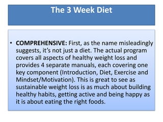 The 3 Week Diet
• COMPREHENSIVE: First, as the name misleadingly
suggests, it’s not just a diet. The actual program
covers all aspects of healthy weight loss and
provides 4 separate manuals, each covering one
key component (Introduction, Diet, Exercise and
Mindset/Motivation). This is great to see as
sustainable weight loss is as much about building
healthy habits, getting active and being happy as
it is about eating the right foods.
 