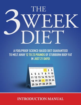 The 3 Week Diet - Introduction Manual | 01
DIET
3WEEK
THE
A FOOLPROOF SCIENCEEBASED DIET GUARANTEED
TO MELT AWAY 12 TO 23 POUNDS OF STUBBORN BODY FAT
IN JUST 21 DAYS!
INTRODUCTION MANUAL
 