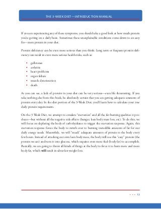 THE 3-WEEK DIET—INTRODUCTION MANUAL
2
M
any of us are paralyzed by the conflicting information being given out in the health and
nutrition field. There are hundreds (if not thousands) of diets and nutritional plans,
quick fix pills and powders, gadgets and gizmos, infomercials and gurus who are all
giving us confusing and very often, conflicting information on how to lose weight.
Who’s right? Who’s wrong...how do we know?
The fact is, the weight loss industry is a multi-billion dollar marketplace that thrives on keeping
us guessing. It seems like we can’t go a month these days without something “bigger  better” to
come along that can help us lose weight “faster  easier.” It’s the constant barrage of new products
and methods that keep us so confused…
But here’s the thing…
The real, true “secret” of how we get fat and how we lose weight has been discovered decades ago.
And since then, that “secret” has been used to help millions of people to lose weight. Unfortu-
nately, mainstream medicine and the multi-billion dollar diet industry want to keep this a secret.
The problem is that although we know how to lose weight, most people don’t know how to take
full advantage of these weight loss methods to really make the pounds come off fast.
When the weight doesn’t come off as fast as we want, we are more susceptible to those products
that promise “faster  better.” But in reality, those products never live up to their promises.
The fact is the diet  fitness industry does not want you to learn the true secrets to ultra-fast weight
loss because once you learn it—they know that you’ll never need to buy another one of their bogus
products again. And when you don’t need their products, the multi-billion dollar diet industry
takes a great big financial hit.
 