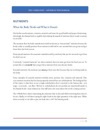 THE 3-WEEK DIET—INTRODUCTION MANUAL
3
Enter the 3-Week Diet…
The 3-Week Diet is based on medical science, rational thought and proven, real-life results. As of
right now, you can rest assured that you will never need to buy another diet book, fancy gizmo or
magic pill to lose weight ever again. Quite simply, the 3-Week Diet cuts through the bull and gives
you a time-tested, proven and effective blueprint for rapid fat loss.
This isn’t one of those diets that work for some but not others. The fact is, the 3-Week Diet is based
on the science involved with the human body and how different nutrients affect our hormones
resulting in either weight loss or weight gain.
 
