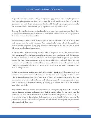 THE 3-WEEK DIET—INTRODUCTION MANUAL
5
This is the diet that puts you in control.
One of the first questions I’m always asked is:
“Isn’t losing weight this fast dangerous?”
Well, I’m not sure where the idea that losing weight quickly is dangerous. In my opinion, it’s just
the opposite. The longer you’re walking around with excess fat on your body, the harder it is for
your body to function. Your heart needs to work harder and harder to move your body, which puts
a deadly strain on one of your most vital organs. And research has shown that the longer you’re
walking around with excess weight, the more susceptible you are to a host of diseases and medical
problems.
Because of all the health problems associated with excess weight, doesn’t it make perfect sense to
get rid of that weight as fast as possible?
I think so.
I’m not really sure where the idea came from that says losing weight at a rate of just 1-2 pounds
per week is the “safest” or “best” way to lose weight. In reality, there is little medical safety data out
there with regards to how fast we can safely lose weight. Most weight loss “safety data” deals with
how the weight is lost—rather than the rate at which it is lost. Yes, there are ways to lose weight
quickly that are extremely dangerous. And this is an important point because losing weight on the
3-Week Diet is about losing weight quickly and safely without depriving your body of the nutri-
ents it needs.
Dr. Michael Dansinger, the doctor who consults with the producers of the NBC hit show The Big-
gest Loser, states that people can lose 20-pounds of weight in a week—if they do it right.
The 3-Week Diet shows you how to do it right.
 