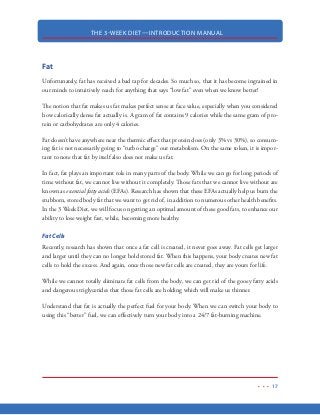 THE 3-WEEK DIET—INTRODUCTION MANUAL
6
HOW THIS SYSTEM WORKS
The 3-Week Diet is divided up into several distinct parts.
1. The Diet: the diet portion of the 3-Week Diet is just that—diet. It consists of three phases
(each phase being 1-week long). During your first week on the diet, you will likely see a
drop of weight in the neighborhood of 10-pounds. It will give you all the information on
how you can lose up to one pound of body fat (or more) per day, simply by the foods you
eat and don’t eat. The diet requires some motivation and short-term changes to your eating
habits but I promise you that if you can make it past the first week of this diet, you will be
in total control of your weight for the rest of your life. In fact, many people have said that
after finishing Phase #1 of the 3-Week Diet, they felt like they could accomplish anything.
2. The Workouts: one of the reasons people fail in their diets is because the workouts required
to succeed are just too much for most people to handle. This is not the case with the
3-Week Diet. The 3-Week Diet workouts are designed to burn fat and get you into great
shape in about 20-minutes just a few times each week. While you can lose weight quickly
on the diet alone, a quality workout like the one in the 3-week diet, can nearly double your
fat loss results. The 3-Week Diet workout is broken down into two separate workouts. One
is for those who would rather workout at their local gym and the other is a home workout
using just body weight and the one single most valuable piece of equipment. No matter
which of the workouts you choose, you’ll find that they are, by far, the best fat-blasting
workouts you will ever see!
3. Supplements: The supplement report provides a look at some of the most popular diet
supplements being used today. These will include a review of the supplements not included
in the 3-Week Diet itself
4. Motivation  Mindset: the motivation report contains valuable information that I have
used on my clients in the past. It will show you how to focus your energy on achieving
your goals. There are some really great tips, tricks and secrets to losing weight and keeping
the weight off.
 
