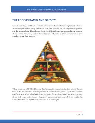 THE 3-WEEK DIET—INTRODUCTION MANUAL
8
WHY THIS DIET
This diet is going to have several benefits on your life outside of the rapid weight loss it produces.
By the end of the diet, you’re going to have a new outlook on how weight is lost and you’re going
to have complete control over your weight for the rest of your life. You’ll have the tools and knowl-
edge on what you’ll need to drop pounds quickly, virtually anytime you stray from healthy eating.
One of the biggest problems with dieting is that the weight comes off very slowly. In this respect,
the 3-Week Diet is an absolute game changer. No more will you lose weight at a snail’s pace. In-
stead, by following this diet, you can expect to lose ¾ to 1-pound of fat every single day. And, if
you want to nearly double those results, I have included the 3-Week Workout, which will help you
do exactly that.
There’s several reason why people turn to the 3-Week Diet to lose fat quickly. A large percentage
of my readers are seeking to lose weight for an upcoming special event, such as a wedding, class
reunion or an upcoming vacation that usually involves the pool or the beach. Others are actors
and models that need their body weight and body fat percentages at low levels to earn their living.
And many use the 3-Week Diet as a jumpstart to starting a new diet, workout program or healthy
lifestyle.
Whatever your goals are, the 3-Week Diet will help you reach them!
 