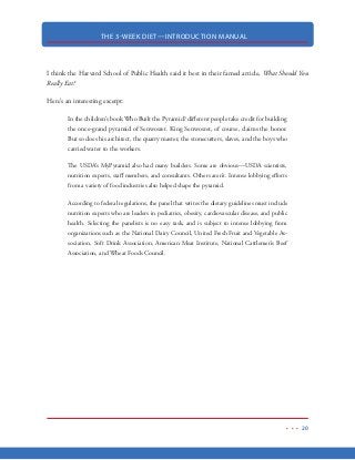 THE 3-WEEK DIET—INTRODUCTION MANUAL
9
WHY 3-WEEKS?
Research has shown that most overweight people are carrying around 10-20 pounds of unwanted
body fat. Research has also shown that most diets fail. From my experience, most diets fail because
they take the long, slow, boring approach to weight loss. When weight loss comes off at 1-2 pounds
a week, the rewards for the sacrifices it takes to get there really aren’t worth it. The 3-Week Diet
accomplishes in 3-weeks what most diets take 4-5 months to do.
The 3-Week Diet was specifically designed to be an extremely rapid method for burning be-
tween10-20 pounds of body fat.
I understand that for a diet to be ultra-successful, it absolutely must produce very rapid results.
When results come quickly, the dieter receives the necessary feedback that the diet is working and
that it’s worth doing. This results in the dieter sticking with the diet. When the dieter sticks with
the diet, the results snowball and the outcome is successful weight loss and a brand new body.
This is why the 3-Week Diet works! You will soon see that you will notice favorable body composi-
tion changes in the very fist couple of days on the diet. In the very first week alone, you will likely
see in the neighborhood of 10 pounds of fat stripped away from your body. Your clothes will be
loser…you’ll feel lighter…and you’ll look and feel 10x better than you did just a week before.
 