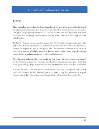 THE 3-WEEK DIET—INTRODUCTION MANUAL
10
21-DAYS TO MAKE A HABIT
Research has shown that it takes approximately 21-days for us to develop a new habit. This means
21-days of eating healthy...21-days of going to the gym...21-days of doing what ever it is that you
want to implement as a habit into your life.
Far too often, when we try to implement a new habit into our lives, we look at it in unmanageable
light. Because of this, these new healthy habits never get off the ground because instead of focusing
on just 21—days, we sabotage our goals with the mindset that we will have to sacrifice forever.
So, Instead of starting out with thoughts of making a new habit for life, make you can make it a
lot easier simply by telling yourself that you are just going to “try” this diet for just 21-days. We
can all do 21-days, right? Let your brain “know” that once this “trial period” is over, you can go
back to your old eating habits. Then, while your brain lets you participate in this “trial,” it will
also be working to form new neural pathways once it realizes that the new habit has benefited you
positively in some way. This is the science behind how we develop habits and research has shown
that it takes approximately 21-days to develop new habits or to break old ones.
In the case of the 3-Week Diet, your brain will have noticed that it now takes less work to move
your body throughout the day because it has shed so many pounds. It will notice the increased
energy you have as a result of your daily walks, weekly resistance training and other exercise com-
ponents of this diet. Your body will also take note of your physical appearance, your muscle tone
and how your clothes now fit much looser. Basically, your brain will see remarkable benefits that
will stick with you and cause you to follow along the path of good eating and exercise habits
Now, understand that research has shown neural pathways to any habit (even those bad ones) can be
life-long, which means bad habits can resurface when triggered to do so. This means that you con-
stantly have to be aware of your thoughts and you need to make conscious efforts to avoid engaging
in those bad habits of the past. Believe me, after 21-days, it’s relatively simple to convince yourself to
avoid those bad habits of the past. While you will be able to indulge in your favorite foods, they will
not be able to take over your life. My intention of the 3-Week Diet is not only to burn fat away fast
but to also force new, good habits of eating and regular exercise that will stay with you forever. This
will ensure that you get the body you’ve always wanted and keep it for life.
 