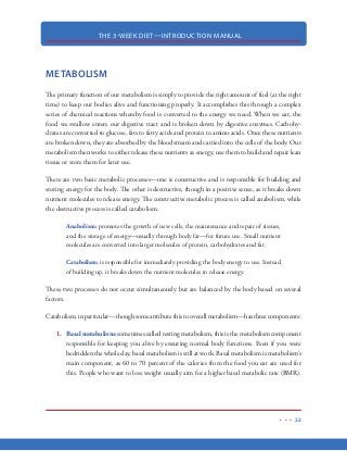 THE 3-WEEK DIET—INTRODUCTION MANUAL
11
FAT LOSS VS. WEIGHT LOSS
We tend to use the term “weight loss” generally when we go on a diet. And while some are content
with simply watching the numbers of the scale go down, it is important that you focus solely on
losing fat rather than precious, lean body mass.
If you want to simply lose weight…and you don’t care where the weight comes from (body fat,
bones, muscle, organs, etc) then the fastest way to accomplish that
is through dietary fasting (not eating anything). Fasting is the fast-
est way to lose weight…but it comes with a hefty price, up to and
including death.
After about a day of fasting, your body is getting 80-90% of its
energy from its own body fat, which is a very good thing. However,
when the body goes several hours without protein (amino acids it needs to sustain life), it begins
to attack its own protein stores. Sooner or later, lean body mass is attacked to a point that you are
unable to move and your organs cannot function properly, which results in death.
The fact is, there are certain diets out there that have great success in helping people achieve weight
loss—with studies to prove it—however, by the way those diets are structured, a large portion of
the weight that is lost is not body fat, but instead, lean body mass. Lean body mass is basically
everything that is not body fat. This includes skeletal muscle, organs and bones. Remember, a
decrease in lean body mass equates to a slower running metabolism. A slow metabolism will make
it harder to lose weight and easy for you to put weight back on once it’s lost. The 3-Week Diet is
designed to not only keep your metabolism churning along, but also works to reset and increase its
ability so that you are constantly running at your body’s maximum potential.
Those diets that focus solely on the numbers of the scale do more harm to your body than good.
These types of diets actually slow your body’s ability to lose body fat and they force your body to
attack itself for the essential nutrients it needs.
You can spot these diets from a mile away...if you know what you’re looking for. The red flag to
look for on these diets (often called fasts) are those that have an obvious lack protein as their pri-
mary food source. Diets like the Hollywood Juice Diet, the Cabbage Soup Diet, the Lemonade
 