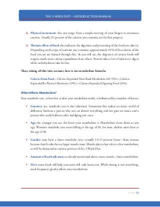 THE 3-WEEK DIET—INTRODUCTION MANUAL
12
Diet, etc can definitely help you lose weight...but trust me when I say this: the weight you lose on
these types of diets is not the weight you want to lose. In fact, these diets do more bad than good
because you will unfortunately lose precious lean body mass in the process of losing weight. And
again, when you lose that precious lean body mass, you slow your metabolism and you slow your
ability to lose weight. The more lean body mass you have, the more calories your body needs to
keep that mass functioning properly.
Again when the body goes without protein for a length of time, it is going to get its protein needs
by eating your skin for lunch and your hair for dinner. The hair and skin are the first protein stores
to be attacked and if you look closely at people on those protein-deficient types of diets, you will
notice a lack of glow and sheen to the hair and skin. This is because the protein that keeps the skin
and hair healthy and vibrant will be missing. People on these types of diets are noticeably haggard,
wrinkly and dull looking.
But it won’t stop there. Think about it. Can you really afford to lose part of your heart, liver, brain,
kidneys and other vital organs? Do you really want to sacrifice your precious skeletal muscle that
actually helps you burn fat all day long?
I know none of this sounds too pleasant but it is a fact. When looking to lose weight, it is impera-
tive that the weight you lose is laser-focused on body fat, rather than lean body mass. Certain diets
and misinformation about nutrients can lead to protein deficiency.
If you have any of the following symptoms, chances are you are not getting enough protein in your
diet:
thin, brittle hair
hair loss
reduced pigmentation in the hair
ridges in fingernails and toenails
skin rashes, flaky skin, dry skin
weakness and cramps in your muscles
difficulty sleeping
nausea
slow healing in wounds, cuts, scrapes
 