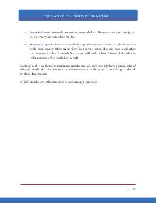 THE 3-WEEK DIET—INTRODUCTION MANUAL
13
If you are experiencing any of these symptoms, you should take a good look at how much protein
you’re getting on a daily basis. Sometimes these unexplainable conditions come down to an easy
fix—more protein in your diet.
Protein deficiency can be even more serious than you think. Long term or frequent protein defi-
ciency can result in even more serious health risks, such as:
gallstones
arthritis
heart problems
organ failure
muscle deterioration
death
As you can see, a lack of protein in your diet can be very serious—even life threatening. If you
take nothing else from this book, be absolutely certain that you are getting adequate amounts of
protein every day. In the diet portion of the 3-Week Diet, you’ll learn how to calculate your true
daily protein requirements.
On the 3 Week Diet, we attempt to emulate “starvation” and all the fat-burning qualities it pro-
duces—but without all the negative side effects (hunger, lean body mass loss, etc). To do this, we
will focus on depleting the body of carbohydrates to trigger the starvation response. Again, this
starvation response forces the body to switch over to burning incredible amounts of fat for our
daily energy needs. Meanwhile, we will “sneak” adequate amounts of protein to the body every
few hours. Instead of attacking our own lean body mass, the body will use this “easy” protein (the
protein we eat) and turn it into glucose, which requires even more fuel (body fat) to accomplish.
Basically, we are going to throw all kinds of things at the body to force it to burn more and more
body fat, which will result in ultra-fast weight loss.
 