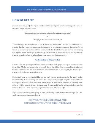 THE 3-WEEK DIET—INTRODUCTION MANUAL
14
NUTRIENTS
What the Body Needs and What it Doesn’t
Our bodies need nutrients, vitamins, minerals and water for good health and proper functioning.
Amazingly, the human body is capable of producing thousands of nutrients that it needs to sustain
its own life.
The nutrients that the body manufactures itself are known as “nonessential” nutrients because the
body is able to actually produce those nutrients itself and it’s not essential that you go out and get
them from the food you eat.
Nonessential nutrients: the nutrients manufactured by your body that you do not need to get from
the food you eat.
Conversely, “essential nutrients” are those nutrients that you must get from the food you eat. To
sustain life, it is essential that you get these nutrients from your dietary intake.
Essential nutrients: the nutrients you must get from your diet because they are not being made in
the body.
Some examples of essential nutrients include water, proteins, fats, vitamins and minerals. One
very common nutrient that has been purposely omitted here are carbohydrates. The biological fact
of the matter is that there is not a single carbohydrate that is essential to the human diet…not
sugar…not starch…not fiber. The fact is, carbohydrates do not provide any nutritional benefit to
the human body—none whatsoever. You will learn a lot more about this in the coming sections.
The 3-Week Diet is about maximizing the nutrients that we do need while restricting those that we
do not. Really, it is all about eating the right foods in the right quantities at the right time. When
done correctly, we are able to put our body into a 24/7 fat burning mode.
 
