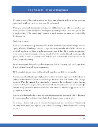 THE 3-WEEK DIET—INTRODUCTION MANUAL
15
PROTEIN, FAT, CARBOHYDRATES
The primary nutrients humans consume are protein, fat and carbohydrates. Understanding the
role each of these primary nutrients plays on our health and on our ability to gain or lose weight is
an important feature of the 3-Week Diet. I strongly encourage you to familiarize yourself with this
portion of the 3-Week Diet, as it will have long lasting ramifications on your daily life.
Protein
Proteins are the foundation of your body’s cells, tissues and organs. They are essential to your
muscles, hair, skin, hair, organs and hormones. While the body can survive without eating another
carbohydrate and while it can last for extended periods without eating fat, a lack of protein in your
diet will cause degeneration of your muscle tissue and organs, which will eventually lead to death.
Knowing how important protein is to the body, it is unbelievable to see how many people still get
most of their calories from high-carbohydrate diets.
Several studies have shown that the recommended daily allowance for protein consumption is far
lower than it should be...especially for those engaged in regular exercise. What this research has
shown is that people following the “recommended daily allowance” of protein consumption while
engaging in regular physical activity, were actually losing valuable muscle tissue because there was not
enough protein in the body to repair and rebuild their muscles after their workouts.
Proteins are made up of amino acids and there are just 20 amino acids that make up ALL human
proteins. Of these 20 amino acids, the body can only produce 12 of these itself. This means the
other eight amino acids must be obtained through the foods you eat.
Lysine, leucine, isoleucine, methionine, phenylalanine, threonine, tryptophan, and valine are the
essential amino acids that are not made by the body (there are two others necessary for infants and
small children). We get these amino acids when we consume protein sources like meat, fish, poul-
try and legumes.
Protein sources that contain adequate amounts of all of the amino acids are called “complete pro-
teins.” Those food items that do not contain all or adequate amounts of amino acids are know as
“incomplete proteins.”
 