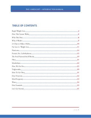 THE 3-WEEK DIET—INTRODUCTION MANUAL
1
TABLE OF CONTENTS
Rapid Weight Loss 4
How This System Works 6
Why This Diet 8
Why 3-Weeks? 9
21-Days to Make a Habit 10
Fat Loss vs. Weight Loss 11
Nutrients 14
Protein, Fat, Carbohydrates 15
The Food Pyramid And Obesity 19
Fiber 21
Metabolism 22
How We Get Fat 25
Triglycerides 29
How To Get Thin 31
Diet Overview 32
Meal Frequency 33
Water 34
Diet Essentials 35
Let’s Get Started 41
 