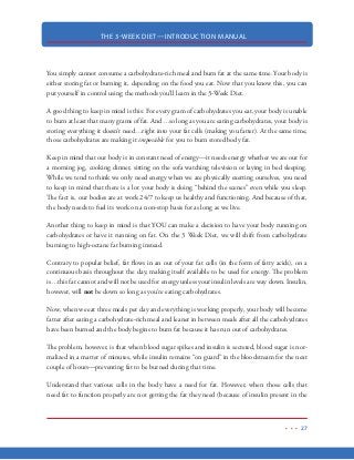 THE 3-WEEK DIET—INTRODUCTION MANUAL
16
In general, animal proteins (meat, fish, poultry, cheese, eggs) are considered “complete proteins.”
The “incomplete proteins” are those that are vegetable based, usually in the form of grains, le-
gumes, nuts and seeds. To get enough essential amino acids through vegetable protein, one usually
has to combine several different food groups together in a strategic combination.
Breaking down and processing protein takes a lot more energy and much more time than it does
to break down other nutrients. In other words, the body has to work a lot harder to digest protein
than it does with carbohydrates and fat.
The extra energy it takes to break down and process protein reduces the amount of energy your
body receives from that food it consumed. Also, because it takes longer to break down and to as-
similate protein, the process of emptying the stomach takes longer as well, which causes us to feel
full longer, which reduces hunger pangs.
It is believed that the body can only use about 50% of the protein we eat. This means the other
50% is eliminated from the body as waste because protein is not stored in the body the same way
that fat and carbohydrates are. So, when you eat calories primarily from protein, you can rest
assured that these protein calories are repairing and rebuilding your body with the excess being
eliminated as waste. The extra protein will not be stored as body fat. As you will see, this is in stark
contrast to excess carbohydrates and fat we eat, which are stored on our bodies in our fat cells in-
stead of being eliminated.
Adding protein to your meals causes your body to release a hormone called glucagon. Glucagon
works to slow down the harmful effect of excess carbohydrates from being deposited into our fat
cells. It does so by slowing the rate of absorption of those carbohydrates. Additionally, there are
new studies that have shown that when the body releases glucagon (by consuming protein in your
diet), it also works to stimulate fat-burning by freeing up your stored body fat, so that it can be
used to fuel your body.
As you will see, when we increase protein consumption and significantly decrease the amount of
carbohydrates we consume, we benefit from a dual fat-burning effect. On one hand, when the
body does not have carbohydrates to turn to, to fuel the body, it begins to use stored body fat.
Secondly, the release of glucagon into the body appears to have the added effect of attacking the
fat stores that the insulin has worked to preserve. The 3-Week Diet is strategically designed to take
advantage of both these events.
 
