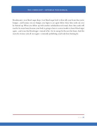 THE 3-WEEK DIET—INTRODUCTION MANUAL
17
Fat
Unfortunately, fat has received a bad rap for decades. So much so, that it has become ingrained in
our minds to intuitively reach for anything that says “low fat” even when we know better!
The notion that fat makes us fat makes perfect sense at face value, especially when you considered
how calorically dense fat actually is. A gram of fat contains 9 calories while the same gram of pro-
tein or carbohydrates are only 4 calories.
Fat doesn’t have anywhere near the thermic effect that protein does (only 3% vs 30%), so consum-
ing fat is not necessarily going to “turbo charge” our metabolism. On the same token, it is impor-
tant to note that fat by itself also does not make us fat.
In fact, fat plays an important role in many parts of the body. While we can go for long periods of
time without fat, we cannot live without it completely. Those fats that we cannot live without are
known as essential fatty acids (EFAs). Research has shown that these EFAs actually help us burn the
stubborn, stored body fat that we want to get rid of, in addition to numerous other health benefits.
In the 3 Week Diet, we will focus on getting an optimal amount of these good fats, to enhance our
ability to lose weight fast, while, becoming more healthy.
Fat Cells
Recently, research has shown that once a fat cell is created, it never goes away. Fat cells get larger
and larger until they can no longer hold stored fat. When this happens, your body creates new fat
cells to hold the excess. And again, once those new fat cells are created, they are yours for life.
While we cannot totally eliminate fat cells from the body, we can get rid of the gooey fatty acids
and dangerous triglycerides that those fat cells are holding which will make us thinner.
Understand that fat is actually the perfect fuel for your body. When we can switch your body to
using this “better” fuel, we can effectively turn your body into a 24/7 fat-burning machine.
 