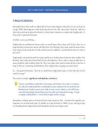 THE 3-WEEK DIET—INTRODUCTION MANUAL
18
Carbohydrates
Although carbohydrates are the most common source of energy in humans, the simple fact is,
there is not a single carbohydrate that is essential to human life.
Carbohydrates are classified into two types: Simple  Complex.
Simple carbohydrates are also known as simple sugars. Simple sugars are those found in refined
sugars (and the foods they are made with like cookies, candies, etc) but also in food like fruit and
milk.
Complex carbohydrates are known as starches. Starches include grain products such as cereals,
bread, pasta, crackers and rice. Like simple carbohydrates, complex carbohydrates can be refined or
left unrefined. Refined carbohydrates are considered to be less healthy as the refining process strips
away much of the vitamins, protein and fiber. Unrefined carbohydrates cause less insulin spike and
because of that, they are considered to be the most healthy of the carbohydrates.
Regardless of whether the carbohydrates are simple or complex, they both cause spikes in blood
sugar. As you will see shortly, these spikes in blood sugar are the #1 cause of unwanted body fat.
 