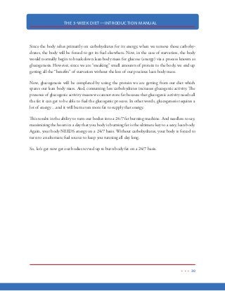 THE 3-WEEK DIET—INTRODUCTION MANUAL
19
THE FOOD PYRAMID AND OBESITY
Now, the last thing I could ever be called is a “conspiracy theorist” but you might think otherwise
after reading what I have to say about the USDA Food Pyramid. I’m certainly not trying to turn
this diet into a political debate, but the fact is, the USDA plays an important roll in the economy
of our country. And what goes into the food pyramid will, in turn, dictate how much money we
spend on certain food products.
Take a look at the USDA Food Pyramid that has shaped the way most American eat over the past
few decades. As you can see, our own government recommends we get over 2/3 of our daily nutri-
tion from carbohydrate laden foods (bread, rice, pasta, fruits and vegetables) and only about 20%
of our food from protein sources—the primary nutrient that keeps us alive! It’s no wonder that
nearly 50% of the US population is considered to be overweight!
 