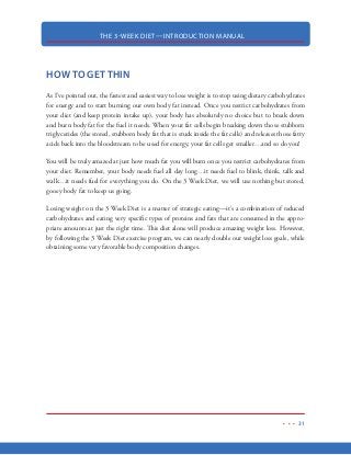 THE 3-WEEK DIET—INTRODUCTION MANUAL
20
I think the Harvard School of Public Health said it best in their famed article, What Should You
Really Eat?
Here’s an interesting excerpt:
In the children’s book Who Built the Pyramid? different people take credit for building
the once-grand pyramid of Senwosret. King Senwosret, of course, claims the honor.
But so does his architect, the quarry master, the stonecutters, slaves, and the boys who
carried water to the workers.
The USDA’s MyPyramid also had many builders. Some are obvious—USDA scientists,
nutrition experts, staff members, and consultants. Others aren’t. Intense lobbying efforts
from a variety of food industries also helped shape the pyramid.
According to federal regulations, the panel that writes the dietary guidelines must include
nutrition experts who are leaders in pediatrics, obesity, cardiovascular disease, and public
health. Selecting the panelists is no easy task, and is subject to intense lobbying from
organizations such as the National Dairy Council, United Fresh Fruit and Vegetable As-
sociation, Soft Drink Association, American Meat Institute, National Cattlemen’s Beef
Association, and Wheat Foods Council.
 