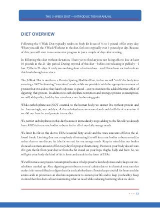 THE 3-WEEK DIET—INTRODUCTION MANUAL
21
FIBER
Fiber is actually a carbohydrate but I felt the need to devote a specific section to fiber because of
the misinformation surrounding it. In most low-carb diets, fiber carbohydrates are not counted as
“dangerous” weight-gaining carbohydrates. This is because fiber cannot be digested by the human
body. Since fiber is not digested by the body, it does not create a rapid rise in blood sugar like other
carbohydrates.
But beware. There are two schools of though on fiber. While modern medicine encourages a diet
high in fiber, there are other medical researchers that state too much fiber is the cause of numerous
diseases and irregularities such as constipation, IBS, Chron’s disease, colon cancer and others. If
you’d like to see some of the latest research on fiber and how it may be causing irreparable damage
to your body, I strongly encourage you to visit www.GutSense.org.
Now, that being said about fiber…in normal does, fiber is not going to create any complications
for you. However, you should be sure to get your fiber from vegetables and salad greens rather than
forcing yourself to get 30 grams per day as recommended by the mainstream medical community.
If you are concerned about constipation, some researchers believe that constipation itself is caused
by too much fiber in the diet. Increasing your water intake during this diet is essential to good
health, proper kidney functioning…and it has remarkable effects on relieving constipation.
 