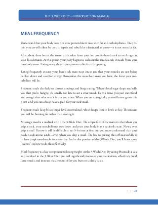 THE 3-WEEK DIET—INTRODUCTION MANUAL
22
METABOLISM
The primary function of our metabolism is simply to provide the right amount of fuel (at the right
time) to keep our bodies alive and functioning properly. It accomplishes this through a complex
series of chemical reactions whereby food is converted to the energy we need. When we eat, the
food we swallow enters our digestive tract and is broken down by digestive enzymes. Carbohy-
drates are converted to glucose, fats to fatty acids and protein to amino acids. Once these nutrients
are broken down, they are absorbed by the bloodstream and carried into the cells of the body. Our
metabolism then works to either release these nutrients as energy, use them to build and repair lean
tissue or store them for later use.
There are two basic metabolic processes—one is constructive and is responsible for building and
storing energy for the body. The other is destructive, though in a positive sense, as it breaks down
nutrient molecules to release energy. The constructive metabolic process is called anabolism, while
the destructive process is called catabolism.
Anabolism: promotes the growth of new cells, the maintenance and repair of tissues,
and the storage of energy—usually through body fat—for future use. Small nutrient
molecules are converted into larger molecules of protein, carbohydrates and fat.
Catabolism: is responsible for immediately providing the body energy to use. Instead
of building up, it breaks down the nutrient molecules to release energy.
These two processes do not occur simultaneously but are balanced by the body based on several
factors.
Catabolism, in particular—though some attribute this to overall metabolism—has three components:
1. Basal metabolism: sometimes called resting metabolism, this is the metabolism component
responsible for keeping you alive by ensuring normal body functions. Even if you were
bedridden the whole day, basal metabolism is still at work. Basal metabolism is metabolism’s
main component, as 60 to 70 percent of the calories from the food you eat are used for
this. People who want to lose weight usually aim for a higher basal metabolic rate (BMR).
 