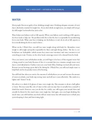 THE 3-WEEK DIET—INTRODUCTION MANUAL
23
2. Physical movement: this can range from a simple moving of your fingers to strenuous
exercise. Usually 25 percent of the calories you consume are for this purpose.
3. Thermic effect of food: this indicates the digestion and processing of the food you take in.
Depending on the type of nutrient you consume, approximately 10% of the calories of the
food you eat are burned through this. As you will see, the digestion of certain foods will
require much more calorie expenditure than others. Protein takes a lot of calories to digest
while carbohydrates take far less.
Thus, taking all this into account, here is our metabolism formula:
Calories From Food = Calories Expended From Basal Metabolism (60-70%) + Calories
Expended By Physical Movement (25%) + Calories Expended Digesting Food (10%)
What Affects Metabolism?
Your metabolic rate, or how fast or slow your metabolism works, is influenced by a number of factors:
Genetics: yes, metabolic rate is also inherited. Sometimes this makes an entire world of
difference between a person who can eat almost everything and not gain an ounce and a
person who easily balloons after indulging just once.
Age: the younger you are, the faster your metabolism is. Metabolism slows down as you
age. Women’s metabolic rate starts falling at the age of 30; for men, decline starts later at
the age of 40.
Gender: men have a faster metabolic rate—usually 10-15 percent faster—than women
because their bodies have a larger muscle mass. Muscle plays a key role in a fast metabolism,
as will be discussed in exercise portion of the 3 Week Diet.
Amount of lean body mass: as already mentioned above, more muscle = faster metabolism.
Diet: some foods will help you-some will only harm you. While timing is not everything,
meal frequency greatly affects your metabolism.
 