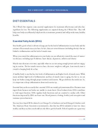 THE 3-WEEK DIET—INTRODUCTION MANUAL
24
Stress level: stress is inversely proportional to metabolism. The more stress you are subjected
to, the lower your metabolism will be.
Hormones: specific hormones metabolize specific nutrients. How well the hormones
work, then, directly affects metabolism. To a certain extent, diet and stress levels affect
the hormones involved in metabolism, as you will find out later. Hormonal disorders or
imbalances can affect metabolism as well.
Looking at all these factors that influence metabolism, you now probably have a general idea of
what you need to do to increase your metabolism—accept the things you cannot change, and work
on those that you can!
A “fast” metabolism is the true secret to maintaining a lean body.
 