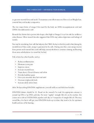 THE 3-WEEK DIET—INTRODUCTION MANUAL
25
HOW WE GET FAT
Modern medicine, weight loss “gurus” and so-call fitness “experts” have been telling us the same ol’
outdated, bogus advice for years:
“Losing weight is just a matter of eating less and exercising more”
or
“We get fat because we eat too much fat
These ideologies are better known as the “Calories In/Calories Out” and the “Fat Makes us Fat”
theories that have been proven time and time again to be complete nonsense. These diets fail to
take in to account our bodies and how food is metabolized and take the easy way out by implying
that anyone who is overweight is either eating too much fat or they’re just plain lazy. It points the
finger at us and it refuses to acknowledge what science has already proven…
Carbohydrates Make Us Fat
I know…I know…you’ve probably heard that one before. Perhaps you even gave it some credence
for a while. Maybe you’ve even tried a low-carb diet or the Atkins Diet (or something similar) but
found it just wasn’t for you. Unfortunately…if you truly desire to lose weight fast, drastically re-
ducing carbohydrates is an absolute must.
If you don’t want to…or just feel like you just can’t give up carbohydrates for the next 3 weeks,
then truthfully, there is nothing that can be done for you to lose weight except for hours and hours
in the gym and severe calorie restriction over a period of 5-6 months. However, if you truly want
to burn 10-20+ pounds of body fat in the next 21-days and if you’re willing to follow this diet
without deviation—then I personally guarantee that you will lose weight.
If you continue reading, you’re going to learn exactly why carbohydrates cause us to get fat…and
you’ll learn exactly what to do about it.
CONTROL YOUR BLOOD SUGAR AND
YOU CAN CONTROL YOUR WEIGHT FOREVER
 