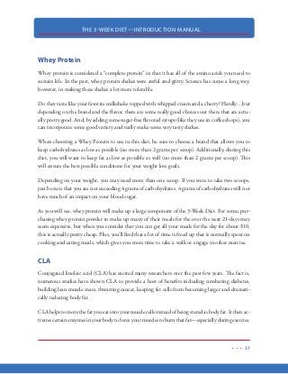 THE 3-WEEK DIET—INTRODUCTION MANUAL
26
We get fat because of the carbohydrates we eat. If you want to burn fat and become lean, you must
accept this fact right now and you must hold this truth sacred.
When you restrict carbohydrates in your diet, you will become leaner. This is an absolute fact.
When you increase your carbohydrate consumption, you will get fatter. This is not disputed. This
is simply a matter of the human body’s response to your hormones and how they are affected by
the foods we eat.
Here’s how it works…
When we eat carbohydrates, particularly those that are sweet or starchy, our blood sugar increases
rapidly. When our blood sugar increases, our pancreas secretes insulin into the bloodstream. In-
sulin’s job is to bring our blood sugar back to normal levels. It does this by moving the sugar out
of the blood and into the muscles, liver and fat cells. If not for insulin, this high blood sugar (aka
glucose) would be toxic. As you may know, diabetics need to add insulin to their bodies to keep
them alive and functioning.
So, insulin is a good thing with regards to keeping us alive by alleviating high blood sugar levels
that are triggered by carbohydrate consumption.
BUT…insulin is also very, very problematic with regards to our ability to lose weight.
As mentioned, when blood sugar is high, insulin’s job is to move that sugar out of the blood stream
and into the liver and muscles to be used for energy. But there’s more to it. Insulin is also a storage
hormone. What this means is that when insulin is present in the bloodstream, as it is when we
consume carbohydrates (sugar, starch), the excess carbohydrates (those that are not needed right
away for energy) are broken down and stored in our fat cells as fat. When this happens, our fat cells
get larger...and so do we!
And not only does insulin force those excess carbohydrates and fat into our fat cells, it also slams
the brakes on our body’s ability to burn the fat that is already stored in our fat cells.
So, as long as there is high levels of insulin is flowing through your bloodstream (which is only
caused by carbohydrate consumption), your body will be working to store fat rather than working
to burn it.
 