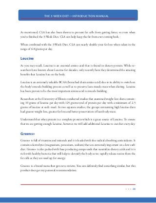 THE 3-WEEK DIET—INTRODUCTION MANUAL
27
You simply cannot consume a carbohydrate-rich meal and burn fat at the same time. Your body is
either storing fat or burning it, depending on the food you eat. Now that you know this, you can
put yourself in control using the methods you’ll learn in the 3-Week Diet.
A good thing to keep in mind is this: For every gram of carbohydrates you eat, your body is unable
to burn at least that many grams of fat. And…so long as you are eating carbohydrates, your body is
storing everything it doesn’t need…right into your fat cells (making you fatter). At the same time,
those carbohydrates are making it impossible for you to burn stored body fat.
Keep in mind that our body is in constant need of energy—it needs energy whether we are out for
a morning jog, cooking dinner, sitting on the sofa watching television or laying in bed sleeping.
While we tend to think we only need energy when we are physically exerting ourselves, you need
to keep in mind that there is a lot your body is doing “behind the scenes” even while you sleep.
The fact is, our bodies are at work 24/7 to keep us healthy and functioning. And because of that,
the body needs to fuel its work on a non-stop basis for as long as we live.
Another thing to keep in mind is that YOU can make a decision to have your body running on
carbohydrates or have it running on fat. On the 3 Week Diet, we will shift from carbohydrate
burning to high-octane fat burning instead.
Contrary to popular belief, fat flows in an out of your fat cells (in the form of fatty acids), on a
continuous basis throughout the day, making itself available to be used for energy. The problem
is…this fat cannot and will not be used for energy unless your insulin levels are way down. Insulin,
however, will not be down so long as you’re eating carbohydrates.
Now, when we eat three meals per day and everything is working properly, your body will become
fatter after eating a carbohydrate-rich meal and leaner in between meals after all the carbohydrates
have been burned and the body begins to burn fat because it has run out of carbohydrates.
The problem, however, is that when blood sugar spikes and insulin is secreted, blood sugar is nor-
malized in a matter of minutes, while insulin remains “on guard” in the bloodstream for the next
couple of hours—preventing fat to be burned during that time.
Understand that various cells in the body have a need for fat. However, when those cells that
need fat to function properly are not getting the fat they need (because of insulin present in the
 
