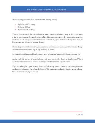 THE 3-WEEK DIET—INTRODUCTION MANUAL
29
TRIGLYCERIDES
Remember those fatty acids we talked about? Guess what happens when they are not used up for
energy? Well, what happens is they head back into the fat cells, where they “hook up” with two
other fatty acids and a glycerol molecule, to form what is known as a triglyceride (triglyceride = 3
fatty acids +1 glycerol molecule).
And this is not a good thing…
Triglycerides are problematic because they are much larger than a fatty acid. In fact, they are so
large that they cannot leave the fat cells like those “free flowing” fatty acids could. Because of this,
they remain stuck inside the fat cells and become the stubborn, stored body fat that we want to
get rid of.
Triglycerides cannot be burned for energy until they are broken down back into those smaller “free
flowing” fatty acids and released back into the bloodstream. This is why so many people have so
many problems with stubborn body fat. They can reduce their calorie intake all they want but as
long as they are consuming carbohydrates, those triglycerides are going to remain intact!
So…the question becomes, “how do we break these triglycerides apart, so that that they can be
used for energy?”
The answer is simple: significant carbohydrate restriction
I know it probably sounds like I’m beating a dead horse here, but it is impera-
tive that you understand this: carbohydrates cause insulin to be secreted into the
bloodstream. Insulin causes your body to store excess calories as fat AND pre-
vents fat from being released from your fat cells to be burned for energy. To put
is simply, carbohydrates = excess body weight and fat storage.
Remember, nothing causes us to burn fat faster than starvation. But…starvation has negative con-
sequences on our lean body mass. So, ideally, we want the body to “think” we are starving so that
it is breaking down triglycerides and burning that fat for our energy needs.
 