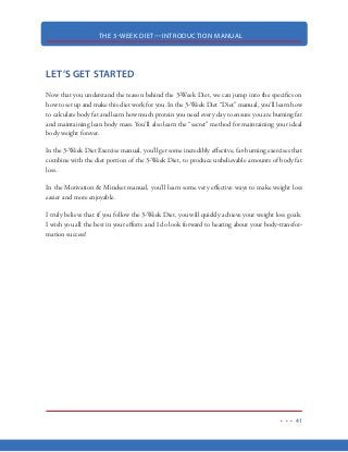 THE 3-WEEK DIET—INTRODUCTION MANUAL
30
Since the body relies primarily on carbohydrates for its energy, when we remove those carbohy-
drates, the body will be forced to get its fuel elsewhere. Now, in the case of starvation, the body
would normally begin to break down lean body mass for glucose (energy) via a process known as
glucogenesis. However, since we are “sneaking” small amounts of protein to the body, we end up
getting all the “benefits” of starvation without the loss of our precious lean body mass.
Now, glucogenesis will be completed by using the protein we are getting from our diet which
spares our lean body mass. And, consuming less carbohydrates increases glucogenic activity. The
presence of glucogenic activity means we cannot store fat because that glucogenic activity needs all
the fat it can get to be able to fuel the glucogenic process. In other words, glucogenesis requires a
lot of energy…and it will burn even more fat to supply that energy.
This results in the ability to turn our bodies into a 24/7 fat burning machine. And needless to say,
maximizing the hours in a day that you body is burning fat is the ultimate key to a sexy, lean body.
Again, your body NEEDS energy on a 24/7 basis. Without carbohydrates, your body is forced to
turn to an alternate fuel source to keep you running all day long.
So, let’s get now get our bodies revved up to burn body fat on a 24/7 basis.
 
