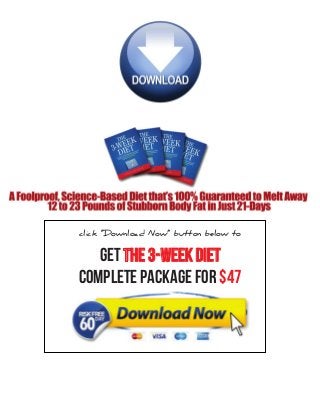 THE 3-WEEK DIET—INTRODUCTION MANUAL
31
HOW TO GET THIN
As I’ve pointed out, the fastest and easiest way to lose weight is to stop using dietary carbohydrates
for energy and to start burning our own body fat instead. Once you restrict carbohydrates from
your diet (and keep protein intake up), your body has absolutely no choice but to break down
and burn body fat for the fuel it needs. When your fat cells begin breaking down those stubborn
triglycerides (the stored, stubborn body fat that is stuck inside the fat cells) and releases those fatty
acids back into the bloodstream to be used for energy, your fat cells get smaller…and so do you!
You will be truly amazed at just how much fat you will burn once you restrict carbohydrates from
your diet. Remember, your body needs fuel all day long…it needs fuel to blink, think, talk and
walk…it needs fuel for everything you do. On the 3 Week Diet, we will use nothing but stored,
gooey body fat to keep us going.
Losing weight on the 3 Week Diet is a matter of strategic eating—it’s a combination of reduced
carbohydrates and eating very specific types of proteins and fats that are consumed in the appro-
priate amounts at just the right time. This diet alone will produce amazing weight loss. However,
by following the 3 Week Diet exercise program, we can nearly double our weight loss goals, while
obtaining some very favorable body composition changes.
 