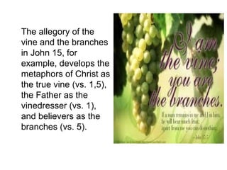The allegory of the
vine and the branches
in John 15, for
example, develops the
metaphors of Christ as
the true vine (vs. 1,5),
the Father as the
vinedresser (vs. 1),
and believers as the
branches (vs. 5).
 