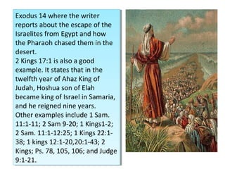 Exodus 14 where the writer
reports about the escape of the
Israelites from Egypt and how
the Pharaoh chased them in the
desert.
2 Kings 17:1 is also a good
example. It states that in the
twelfth year of Ahaz King of
Judah, Hoshua son of Elah
became king of Israel in Samaria,
and he reigned nine years.
Other examples include 1 Sam.
11:1-11; 2 Sam 9-20; 1 Kings1-2;
2 Sam. 11:1-12:25; 1 Kings 22:1-
38; 1 kings 12:1-20,20:1-43; 2
Kings; Ps. 78, 105, 106; and Judge
9:1-21.
Exodus 14 where the writer
reports about the escape of the
Israelites from Egypt and how
the Pharaoh chased them in the
desert.
2 Kings 17:1 is also a good
example. It states that in the
twelfth year of Ahaz King of
Judah, Hoshua son of Elah
became king of Israel in Samaria,
and he reigned nine years.
Other examples include 1 Sam.
11:1-11; 2 Sam 9-20; 1 Kings1-2;
2 Sam. 11:1-12:25; 1 Kings 22:1-
38; 1 kings 12:1-20,20:1-43; 2
Kings; Ps. 78, 105, 106; and Judge
9:1-21.
 