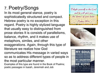 7. Poetry/Songs
In its most general stance, poetry is
sophisticatedly structured and compact.
Hebrew poetry is no exception in this
regard. Poetry is highly stylized language
that usually easy to distinguished from
prose stories It is consists of parallelisms,
balance, rhythm, and it makes use of
metaphors, similes, and other
exaggerations. Again, through this type of
literature we realize how God
communicates His message in varied ways
so as to address different types of people in
the most particular manner.
Examples of this type are found in the Book of Psalms;
poetic passages in Isaiah, Jeremiah and Job
 