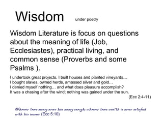 Wisdom Literature is focus on questions
about the meaning of life (Job,
Ecclesiastes), practical living, and
common sense (Proverbs and some
Psalms ).
Wisdom
I undertook great projects. I built houses and planted vineyards…
I bought slaves, owned herds, amassed silver and gold…
I denied myself nothing… and what does pleasure accomplish?
It was a chasing after the wind; nothing was gained under the sun.
(Ecc 2:4-11)
Whoever loves money never has money enough; whoever loves wealth is never satisfied
with his income. (Ecc 5:10)
under poetry
 