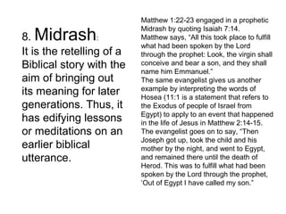 8. Midrash:
It is the retelling of a
Biblical story with the
aim of bringing out
its meaning for later
generations. Thus, it
has edifying lessons
or meditations on an
earlier biblical
utterance.
Matthew 1:22-23 engaged in a prophetic
Midrash by quoting Isaiah 7:14.
Matthew says, “All this took place to fulfill
what had been spoken by the Lord
through the prophet: Look, the virgin shall
conceive and bear a son, and they shall
name him Emmanuel.”
The same evangelist gives us another
example by interpreting the words of
Hosea (11:1 is a statement that refers to
the Exodus of people of Israel from
Egypt) to apply to an event that happened
in the life of Jesus in Matthew 2:14-15.
The evangelist goes on to say, “Then
Joseph got up, took the child and his
mother by the night, and went to Egypt,
and remained there until the death of
Herod. This was to fulfill what had been
spoken by the Lord through the prophet,
‘Out of Egypt I have called my son.”
 
